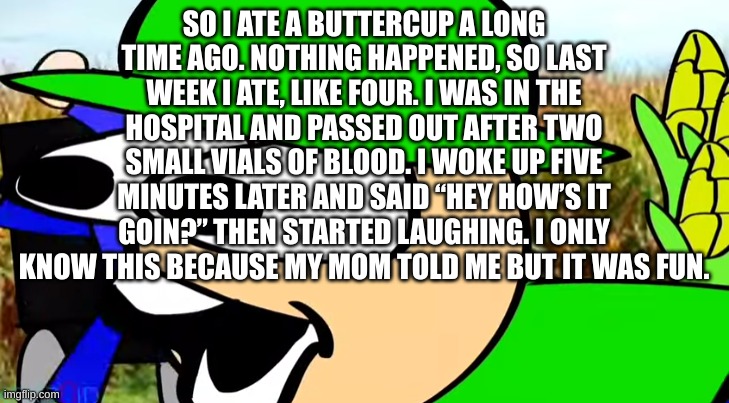 BANDU POG | SO I ATE A BUTTERCUP A LONG TIME AGO. NOTHING HAPPENED, SO LAST WEEK I ATE, LIKE FOUR. I WAS IN THE HOSPITAL AND PASSED OUT AFTER TWO SMALL VIALS OF BLOOD. I WOKE UP FIVE MINUTES LATER AND SAID “HEY HOW’S IT GOIN?” THEN STARTED LAUGHING. I ONLY KNOW THIS BECAUSE MY MOM TOLD ME BUT IT WAS FUN. | image tagged in bandu pog | made w/ Imgflip meme maker