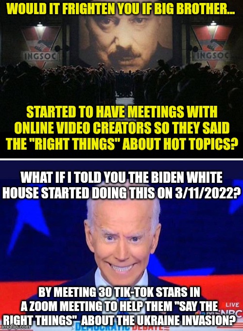 So lefties, care to explain why people who make Roblox videos need to be told what to say about foreign policy? Thought police? | WOULD IT FRIGHTEN YOU IF BIG BROTHER... STARTED TO HAVE MEETINGS WITH ONLINE VIDEO CREATORS SO THEY SAID THE "RIGHT THINGS" ABOUT HOT TOPICS? WHAT IF I TOLD YOU THE BIDEN WHITE HOUSE STARTED DOING THIS ON 3/11/2022? BY MEETING 30 TIK-TOK STARS IN A ZOOM MEETING TO HELP THEM "SAY THE RIGHT THINGS"  ABOUT THE UKRAINE INVASION? | image tagged in big brother 1984,joe biden,scary,liberal logic,tyranny,biased media | made w/ Imgflip meme maker