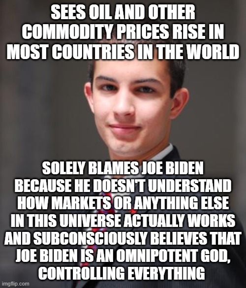 When Superstition Is Your Only Means Of "Understanding" How Anything Works | SEES OIL AND OTHER COMMODITY PRICES RISE IN MOST COUNTRIES IN THE WORLD; SOLELY BLAMES JOE BIDEN
BECAUSE HE DOESN'T UNDERSTAND
HOW MARKETS OR ANYTHING ELSE
IN THIS UNIVERSE ACTUALLY WORKS
AND SUBCONSCIOUSLY BELIEVES THAT
JOE BIDEN IS AN OMNIPOTENT GOD,
CONTROLLING EVERYTHING | image tagged in college conservative,superstition,conservative logic,that's not how any of this works,gas prices,human stupidity | made w/ Imgflip meme maker