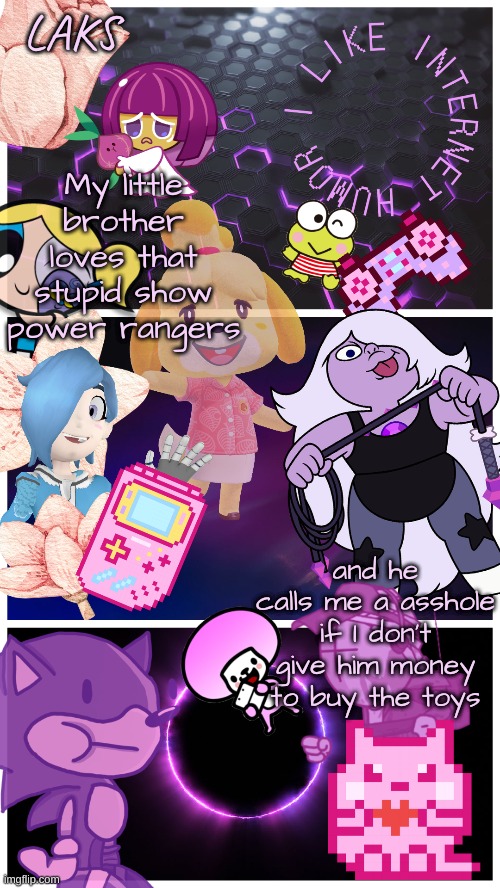 LAKS template (By LAKS) | My little brother loves that stupid show power rangers; and he calls me a asshole if I don't give him money to buy the toys | image tagged in laks template by laks | made w/ Imgflip meme maker