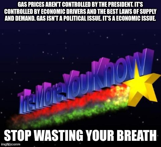 the more you know | GAS PRICES AREN'T CONTROLLED BY THE PRESIDENT. IT'S CONTROLLED BY ECONOMIC DRIVERS AND THE BEST LAWS OF SUPPLY AND DEMAND. GAS ISN'T A POLITICAL ISSUE. IT'S A ECONOMIC ISSUE. STOP WASTING YOUR BREATH | image tagged in the more you know | made w/ Imgflip meme maker