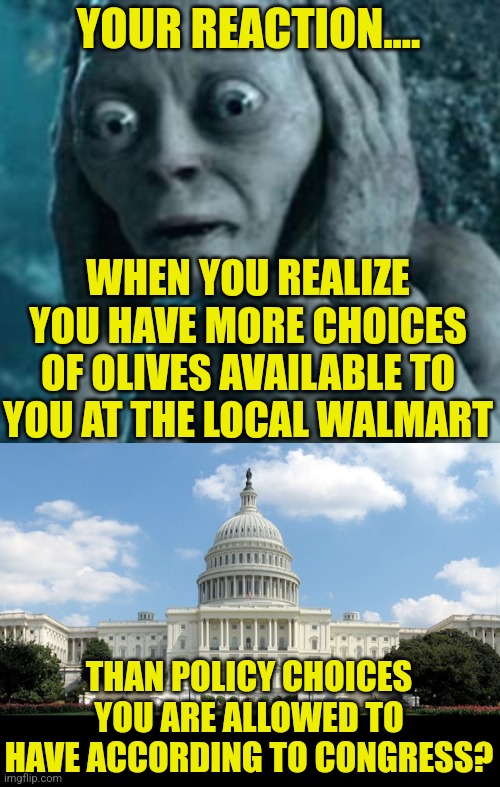 I want to scare you about something | YOUR REACTION.... WHEN YOU REALIZE YOU HAVE MORE CHOICES OF OLIVES AVAILABLE TO YOU AT THE LOCAL WALMART; THAN POLICY CHOICES YOU ARE ALLOWED TO HAVE ACCORDING TO CONGRESS? | image tagged in scared gollum,ugh congress,choices | made w/ Imgflip meme maker