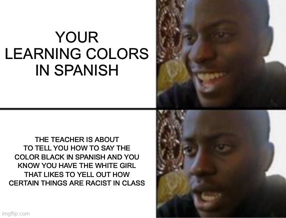 Shitpost | YOUR LEARNING COLORS IN SPANISH; THE TEACHER IS ABOUT TO TELL YOU HOW TO SAY THE COLOR BLACK IN SPANISH AND YOU KNOW YOU HAVE THE WHITE GIRL THAT LIKES TO YELL OUT HOW CERTAIN THINGS ARE RACIST IN CLASS | image tagged in oh yeah oh no | made w/ Imgflip meme maker