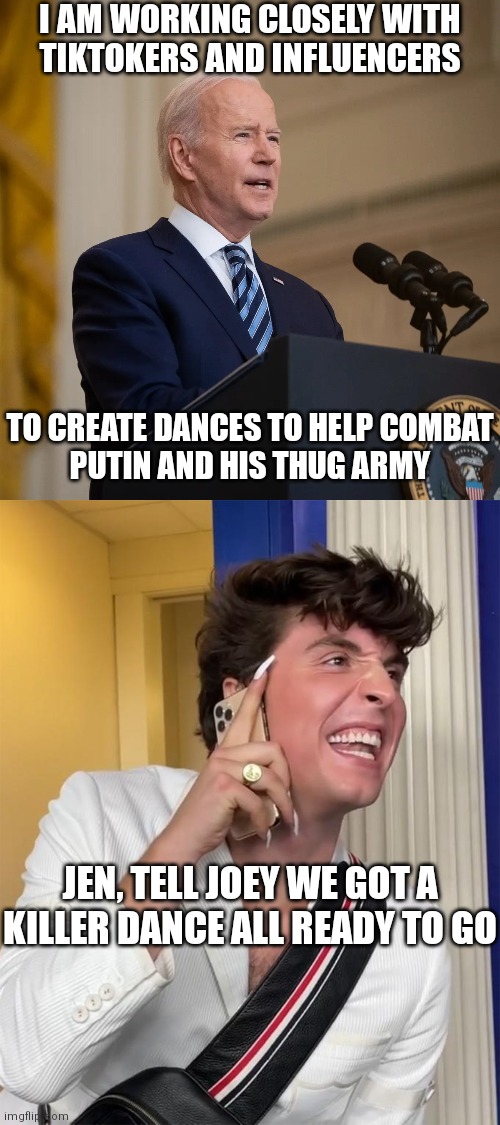 If you thought the sanctions did damage, wait till these dances are trending | I AM WORKING CLOSELY WITH
TIKTOKERS AND INFLUENCERS; TO CREATE DANCES TO HELP COMBAT
PUTIN AND HIS THUG ARMY; JEN, TELL JOEY WE GOT A KILLER DANCE ALL READY TO GO | image tagged in president biden speech,benny drama,democrats,russia,putin | made w/ Imgflip meme maker