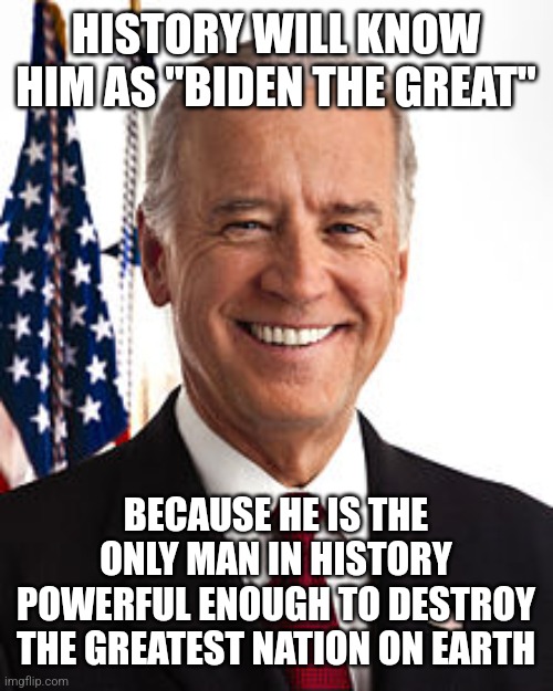 Biden the great | HISTORY WILL KNOW HIM AS "BIDEN THE GREAT"; BECAUSE HE IS THE ONLY MAN IN HISTORY POWERFUL ENOUGH TO DESTROY THE GREATEST NATION ON EARTH | image tagged in memes,joe biden | made w/ Imgflip meme maker