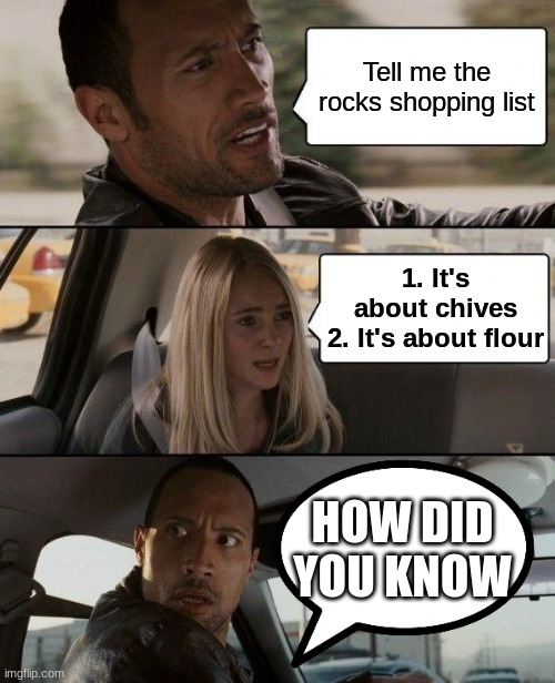 [insert title here] | Tell me the rocks shopping list; 1. It's about chives
2. It's about flour; HOW DID YOU KNOW | image tagged in memes,the rock driving,shopping,the rock,funny memes | made w/ Imgflip meme maker