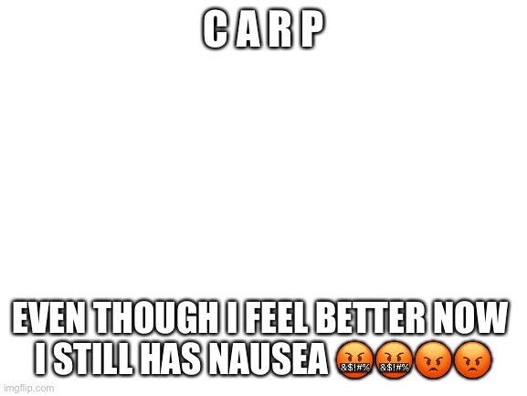 *anger* | C A R P; EVEN THOUGH I FEEL BETTER NOW 
I STILL HAS NAUSEA 🤬🤬😡😡 | image tagged in blank white template | made w/ Imgflip meme maker