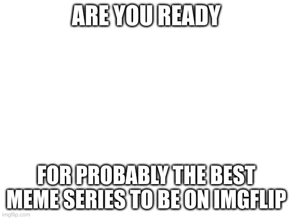 Blank White Template | ARE YOU READY; FOR PROBABLY THE BEST MEME SERIES TO BE ON IMGFLIP | image tagged in blank white template | made w/ Imgflip meme maker