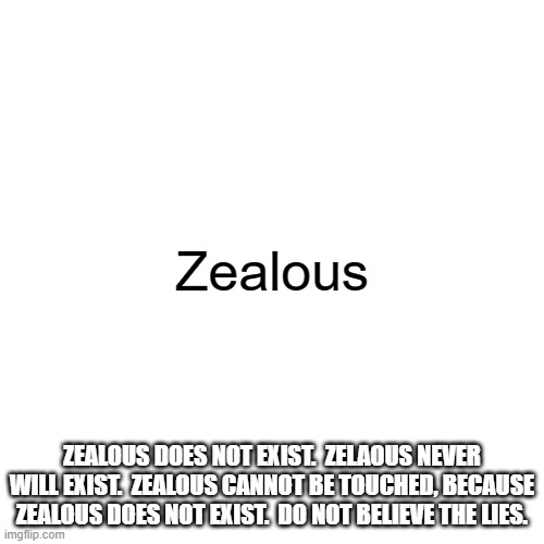 Blank Transparent Square | Zealous; ZEALOUS DOES NOT EXIST.  ZELAOUS NEVER WILL EXIST.  ZEALOUS CANNOT BE TOUCHED, BECAUSE ZEALOUS DOES NOT EXIST.  DO NOT BELIEVE THE LIES. | image tagged in memes,blank transparent square,funny,tag,this is a tag,oh wow are you actually reading these tags | made w/ Imgflip meme maker