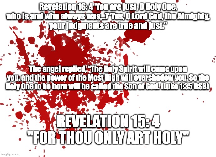 Holy, Holy, Holy! Lord God Almighty | Revelation 16: 4“You are just, O Holy One, who is and who always was,..7“Yes, O Lord God, the Almighty,
your judgments are true and just.”; The angel replied, “The Holy Spirit will come upon you, and the power of the Most High will overshadow you. So the Holy One to be born will be called the Son of God. (Luke 1:35 BSB); REVELATION 15: 4 "FOR THOU ONLY ART HOLY" | image tagged in repent while he's still to come | made w/ Imgflip meme maker