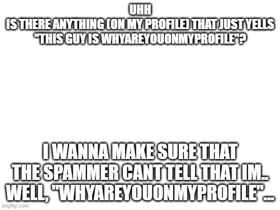 e | UHH
IS THERE ANYTHING (ON MY PROFILE) THAT JUST YELLS "THIS GUY IS WHYAREYOUONMYPROFILE"? I WANNA MAKE SURE THAT THE SPAMMER CANT TELL THAT IM.. WELL, "WHYAREYOUONMYPROFILE"... | image tagged in blank white template | made w/ Imgflip meme maker