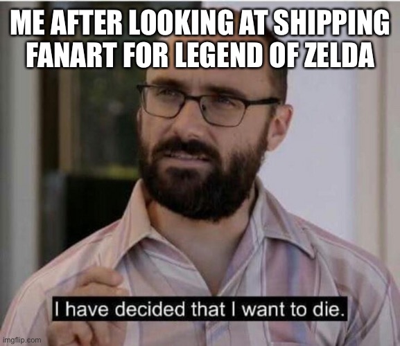 I have decided that I want to die | ME AFTER LOOKING AT SHIPPING FANART FOR LEGEND OF ZELDA | image tagged in i have decided that i want to die | made w/ Imgflip meme maker