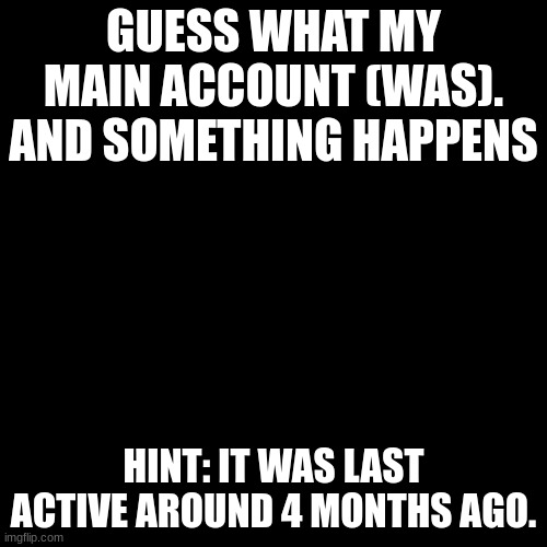Black Blank | GUESS WHAT MY MAIN ACCOUNT (WAS). AND SOMETHING HAPPENS; HINT: IT WAS LAST ACTIVE AROUND 4 MONTHS AGO. | image tagged in black blank | made w/ Imgflip meme maker