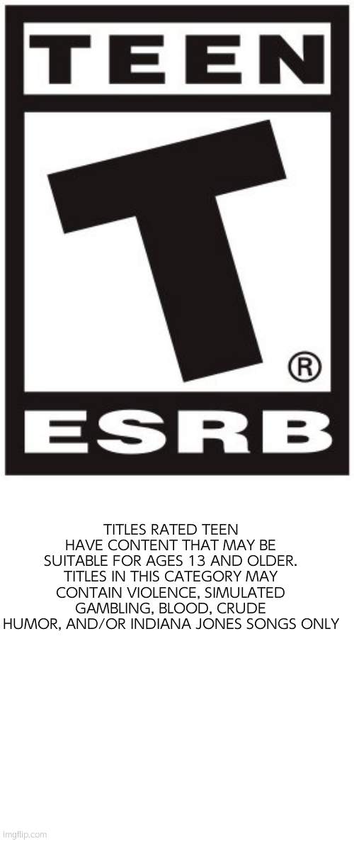 Teen rating has a new category |  TITLES RATED TEEN HAVE CONTENT THAT MAY BE SUITABLE FOR AGES 13 AND OLDER. TITLES IN THIS CATEGORY MAY CONTAIN VIOLENCE, SIMULATED GAMBLING, BLOOD, CRUDE HUMOR, AND/OR INDIANA JONES SONGS ONLY | image tagged in teen rating,esrb rating | made w/ Imgflip meme maker