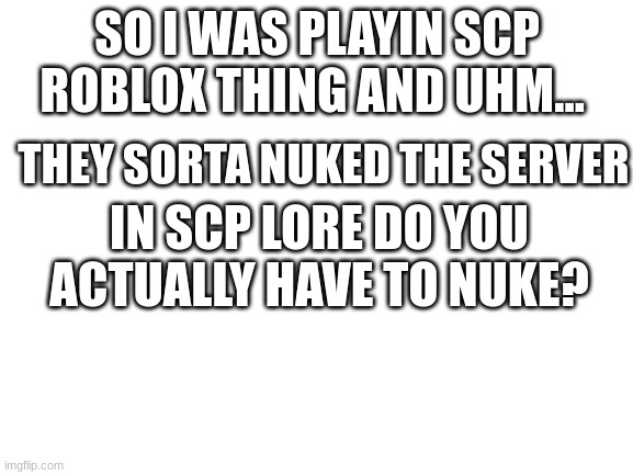 idk- | SO I WAS PLAYIN SCP ROBLOX THING AND UHM... THEY SORTA NUKED THE SERVER; IN SCP LORE DO YOU ACTUALLY HAVE TO NUKE? | image tagged in blank white template | made w/ Imgflip meme maker