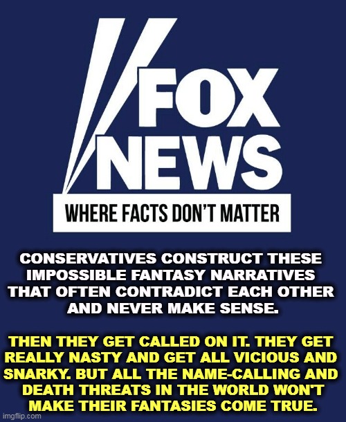 Fox News, where facts don't matter | CONSERVATIVES CONSTRUCT THESE 
IMPOSSIBLE FANTASY NARRATIVES 
THAT OFTEN CONTRADICT EACH OTHER 
AND NEVER MAKE SENSE. THEN THEY GET CALLED ON IT. THEY GET 
REALLY NASTY AND GET ALL VICIOUS AND 
SNARKY. BUT ALL THE NAME-CALLING AND 
DEATH THREATS IN THE WORLD WON'T
MAKE THEIR FANTASIES COME TRUE. | image tagged in fox news where facts don't matter,right wing,conservatives,delusional,nasty,wrong | made w/ Imgflip meme maker