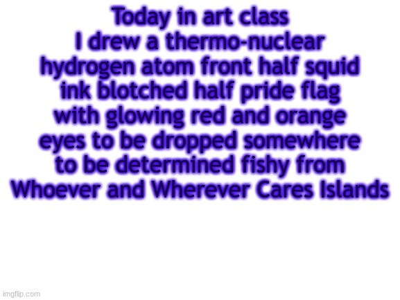 BWT | Today in art class I drew a thermo-nuclear hydrogen atom front half squid ink blotched half pride flag with glowing red and orange eyes to be dropped somewhere to be determined fishy from Whoever and Wherever Cares Islands | image tagged in bwt | made w/ Imgflip meme maker