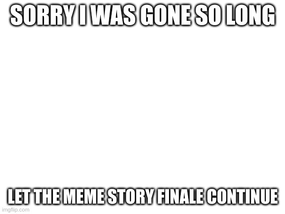 Blank White Template | SORRY I WAS GONE SO LONG; LET THE MEME STORY FINALE CONTINUE | image tagged in blank white template | made w/ Imgflip meme maker