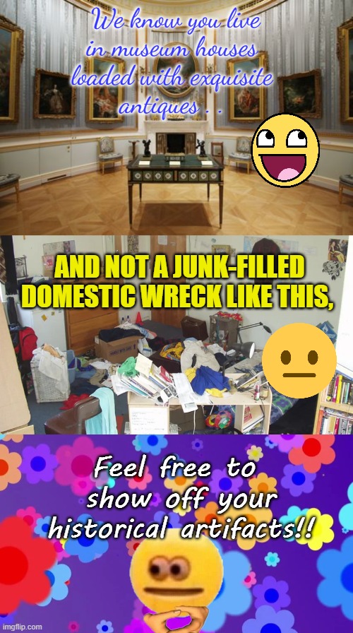 Share Your Treasured keep-Sakes Here!! | We know you live
in museum houses 
loaded with exquisite 
antiques . . AND NOT A JUNK-FILLED
DOMESTIC WRECK LIKE THIS, Feel free to 
show off your
historical artifacts!! | image tagged in pattern2 | made w/ Imgflip meme maker