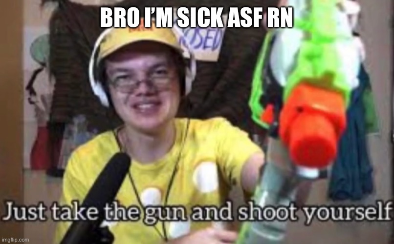 Just take the guns and shoot yourself | BRO I’M SICK ASF RN | image tagged in just take the guns and shoot yourself | made w/ Imgflip meme maker