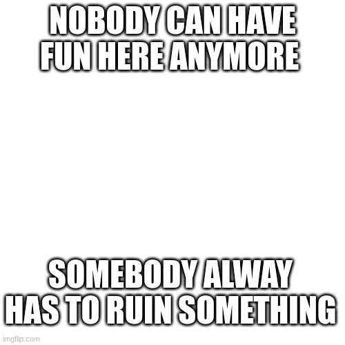 Blank Transparent Square | NOBODY CAN HAVE FUN HERE ANYMORE; SOMEBODY ALWAY HAS TO RUIN SOMETHING | image tagged in memes,blank transparent square | made w/ Imgflip meme maker