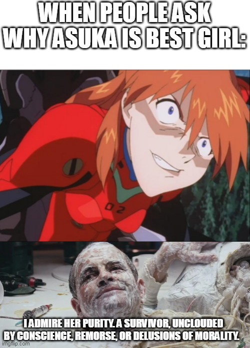 Ask continues to speak facts XD | WHEN PEOPLE ASK WHY ASUKA IS BEST GIRL:; I ADMIRE HER PURITY. A SURVIVOR, UNCLOUDED BY CONSCIENCE, REMORSE, OR DELUSIONS OF MORALITY. | image tagged in neon genesis evangelion,rebuild of evangelion,alien,anime | made w/ Imgflip meme maker