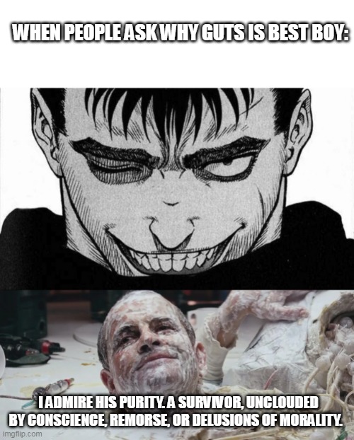 Ash speaking facts | WHEN PEOPLE ASK WHY GUTS IS BEST BOY:; I ADMIRE HIS PURITY. A SURVIVOR, UNCLOUDED BY CONSCIENCE, REMORSE, OR DELUSIONS OF MORALITY. | image tagged in alien,berserk,manga,anime | made w/ Imgflip meme maker