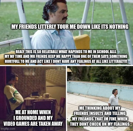 Sad Pablo Escobar | MY FRIENDS LITTERLY TOUR ME DOWN LIKE ITS NOTHING; REALY THIS IS SO RELATABLE WHAT HAPENDS TO ME IN SCHOOL ALLL MY MF TIME AND MR FRENDS KEEP ME HAPPY THAN ONE OF THEM SAYS SOMETHING HURTFULL TO ME AND ACT LIKE I DONT HAVE ANY FEALINGS AT ALL LIKE LITTERALY!!! ME AT HOME WHEN I GROUNDED AND MY VIDEO GAMES ARE TAKEN AWAY; ME THINKING ABOUT MY FRIENDS INSULTS AND TELLING MY FREANDS THAT IM FINE WHEN THEY DONT CHECK ON MY FEALINGS | image tagged in memes,sad pablo escobar | made w/ Imgflip meme maker