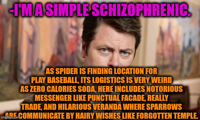 -My vision of grey. | -I'M A SIMPLE SCHIZOPHRENIC. AS SPIDER IS FINDING LOCATION FOR PLAY BASEBALL, ITS LOGISTICS IS VERY WEIRD AS ZERO CALORIES SODA, HERE INCLUDES NOTORIOUS MESSENGER LIKE PUNCTUAL FACADE, REALLY TRADE, AND HILARIOUS VERANDA WHERE SPARROWS ARE COMMUNICATE BY HAIRY WISHES LIKE FORGOTTEN TEMPLE. | image tagged in i'm a simple man,ron swanson,schizophrenia,the cure,mental health,funny texts | made w/ Imgflip meme maker