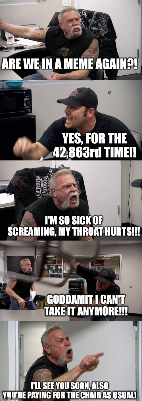 Memeverse Argument | ARE WE IN A MEME AGAIN?! YES, FOR THE 42,863rd TIME!! I'M SO SICK OF SCREAMING, MY THROAT HURTS!!! GODDAMIT I CAN'T TAKE IT ANYMORE!!! I'LL SEE YOU SOON, ALSO YOU'RE PAYING FOR THE CHAIR AS USUAL! | image tagged in memes,american chopper argument | made w/ Imgflip meme maker