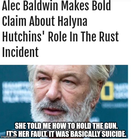 Alec Baldwin Becomes More Delusional In Shifting Blame In Shooting Death To The Victim | SHE TOLD ME HOW TO HOLD THE GUN. IT'S HER FAULT. IT WAS BASICALLY SUICIDE. | image tagged in alec baldwin,delusional,shooting,death | made w/ Imgflip meme maker
