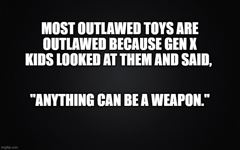 Solid Black Background | MOST OUTLAWED TOYS ARE OUTLAWED BECAUSE GEN X KIDS LOOKED AT THEM AND SAID, "ANYTHING CAN BE A WEAPON." | image tagged in solid black background,toys,gen x | made w/ Imgflip meme maker