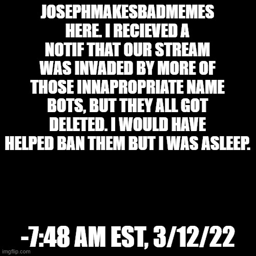 Daily Report No. 1 | JOSEPHMAKESBADMEMES HERE. I RECIEVED A NOTIF THAT OUR STREAM WAS INVADED BY MORE OF THOSE INNAPROPRIATE NAME BOTS, BUT THEY ALL GOT DELETED. I WOULD HAVE HELPED BAN THEM BUT I WAS ASLEEP. -7:48 AM EST, 3/12/22 | image tagged in black box | made w/ Imgflip meme maker