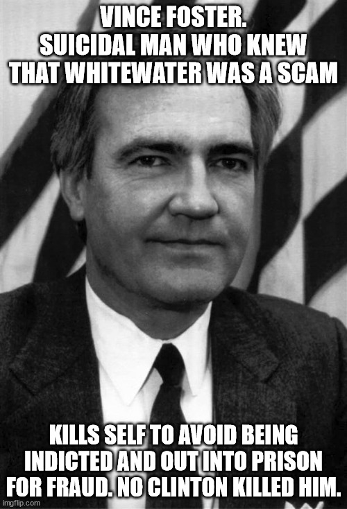 Vince Foster suicidal maniac who scammed investers. | VINCE FOSTER. SUICIDAL MAN WHO KNEW THAT WHITEWATER WAS A SCAM; KILLS SELF TO AVOID BEING INDICTED AND OUT INTO PRISON FOR FRAUD. NO CLINTON KILLED HIM. | image tagged in vince foster,bill clinton,scammer,fraud,suicide | made w/ Imgflip meme maker