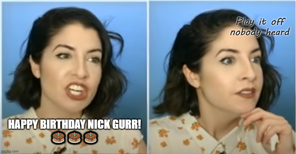There's no safety net when you livestream | Play it off
nobody heard; HAPPY BIRTHDAY NICK GURR!
🎂🎂🎂 | image tagged in happy birthday nick,gurr | made w/ Imgflip meme maker