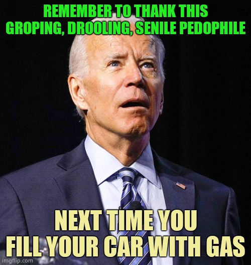 They wanted this over prosperity, respect on the world stage and peace. Biden is a maniac. | REMEMBER TO THANK THIS GROPING, DROOLING, SENILE PEDOPHILE; NEXT TIME YOU FILL YOUR CAR WITH GAS | image tagged in joe biden | made w/ Imgflip meme maker