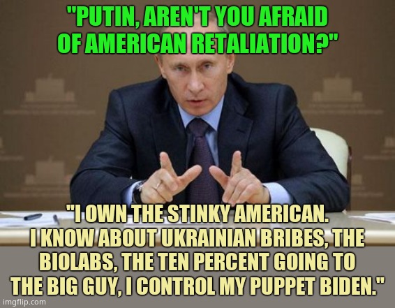 Putin OWNS his puppet Biden. Putin has all the dirt on all Biden's scams. The world is laughing at us. Biden is a pedophile. | "PUTIN, AREN'T YOU AFRAID OF AMERICAN RETALIATION?"; "I OWN THE STINKY AMERICAN. I KNOW ABOUT UKRAINIAN BRIBES, THE BIOLABS, THE TEN PERCENT GOING TO THE BIG GUY, I CONTROL MY PUPPET BIDEN." | image tagged in memes,vladimir putin | made w/ Imgflip meme maker