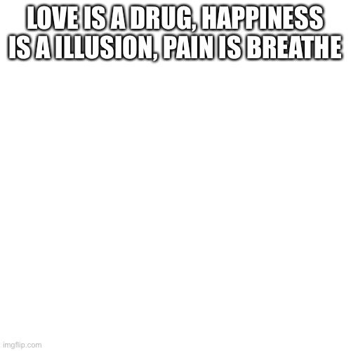 Blank Transparent Square | LOVE IS A DRUG, HAPPINESS IS A ILLUSION, PAIN IS BREATHE | image tagged in memes,blank transparent square | made w/ Imgflip meme maker