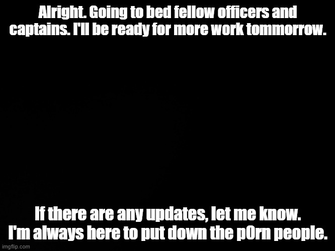 Blck | Alright. Going to bed fellow officers and captains. I'll be ready for more work tommorrow. If there are any updates, let me know. I'm always here to put down the p0rn people. | image tagged in blck | made w/ Imgflip meme maker