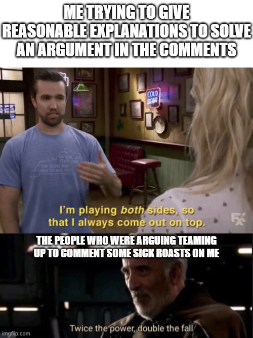 maybe just don't get involved | ME TRYING TO GIVE REASONABLE EXPLANATIONS TO SOLVE AN ARGUMENT IN THE COMMENTS; THE PEOPLE WHO WERE ARGUING TEAMING UP TO COMMENT SOME SICK ROASTS ON ME | image tagged in i'm playing both sides,twice the pride double the fall,comments,arguments,roasts,memes | made w/ Imgflip meme maker
