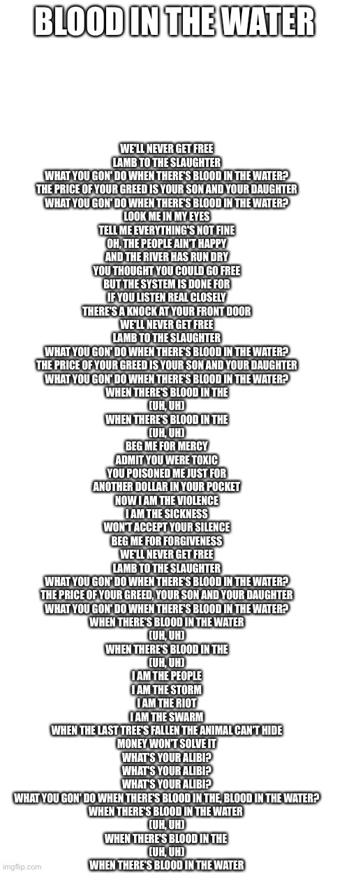 WE'LL NEVER GET FREE
LAMB TO THE SLAUGHTER
WHAT YOU GON' DO WHEN THERE'S BLOOD IN THE WATER?
THE PRICE OF YOUR GREED IS YOUR SON AND YOUR DAUGHTER
WHAT YOU GON' DO WHEN THERE'S BLOOD IN THE WATER?
LOOK ME IN MY EYES
TELL ME EVERYTHING'S NOT FINE
OH, THE PEOPLE AIN'T HAPPY
AND THE RIVER HAS RUN DRY
YOU THOUGHT YOU COULD GO FREE
BUT THE SYSTEM IS DONE FOR
IF YOU LISTEN REAL CLOSELY
THERE'S A KNOCK AT YOUR FRONT DOOR
WE'LL NEVER GET FREE
LAMB TO THE SLAUGHTER
WHAT YOU GON' DO WHEN THERE'S BLOOD IN THE WATER?
THE PRICE OF YOUR GREED IS YOUR SON AND YOUR DAUGHTER
WHAT YOU GON' DO WHEN THERE'S BLOOD IN THE WATER?
WHEN THERE'S BLOOD IN THE
(UH, UH)
WHEN THERE'S BLOOD IN THE
(UH, UH)
BEG ME FOR MERCY
ADMIT YOU WERE TOXIC
YOU POISONED ME JUST FOR
ANOTHER DOLLAR IN YOUR POCKET
NOW I AM THE VIOLENCE
I AM THE SICKNESS
WON'T ACCEPT YOUR SILENCE
BEG ME FOR FORGIVENESS
WE'LL NEVER GET FREE
LAMB TO THE SLAUGHTER
WHAT YOU GON' DO WHEN THERE'S BLOOD IN THE WATER?
THE PRICE OF YOUR GREED, YOUR SON AND YOUR DAUGHTER
WHAT YOU GON' DO WHEN THERE'S BLOOD IN THE WATER?
WHEN THERE'S BLOOD IN THE WATER
(UH, UH)
WHEN THERE'S BLOOD IN THE
(UH, UH)
I AM THE PEOPLE
I AM THE STORM
I AM THE RIOT
I AM THE SWARM
WHEN THE LAST TREE'S FALLEN THE ANIMAL CAN'T HIDE
MONEY WON'T SOLVE IT
WHAT'S YOUR ALIBI?
WHAT'S YOUR ALIBI?
WHAT'S YOUR ALIBI?
WHAT YOU GON' DO WHEN THERE'S BLOOD IN THE, BLOOD IN THE WATER?
WHEN THERE'S BLOOD IN THE WATER 
(UH, UH)
WHEN THERE'S BLOOD IN THE 
(UH, UH)
WHEN THERE'S BLOOD IN THE WATER; BLOOD IN THE WATER | image tagged in memes,blank transparent square,blank white template | made w/ Imgflip meme maker