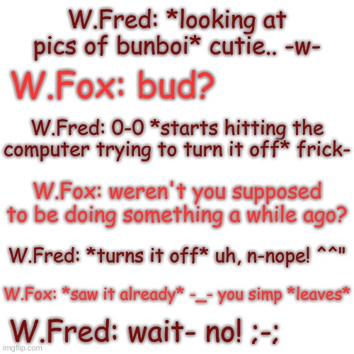 welp, he's screwed | W.Fred: *looking at pics of bunboi* cutie.. -w-; W.Fox: bud? W.Fred: 0-0 *starts hitting the computer trying to turn it off* frick-; W.Fox: weren't you supposed to be doing something a while ago? W.Fred: *turns it off* uh, n-nope! ^^"; W.Fox: *saw it already* -_- you simp *leaves*; W.Fred: wait- no! ;-; | image tagged in blank transparent square | made w/ Imgflip meme maker