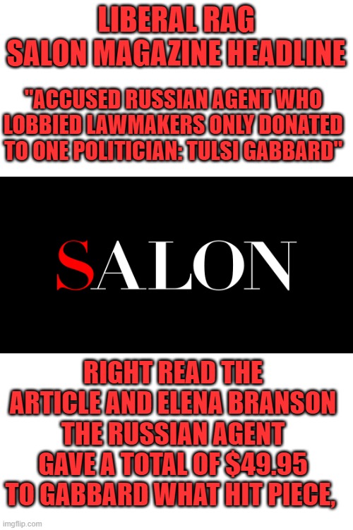 yep | LIBERAL RAG SALON MAGAZINE HEADLINE; "ACCUSED RUSSIAN AGENT WHO LOBBIED LAWMAKERS ONLY DONATED TO ONE POLITICIAN: TULSI GABBARD"; RIGHT READ THE ARTICLE AND ELENA BRANSON THE RUSSIAN AGENT GAVE A TOTAL OF $49.95 TO GABBARD WHAT HIT PIECE, | image tagged in msm lies | made w/ Imgflip meme maker