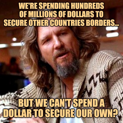 America last. | WE'RE SPENDING HUNDREDS OF MILLIONS OF DOLLARS TO SECURE OTHER COUNTRIES BORDERS... BUT WE CAN'T SPEND A DOLLAR TO SECURE OUR OWN? | image tagged in memes,confused lebowski | made w/ Imgflip meme maker