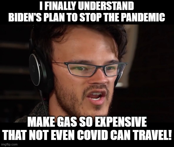 Biden's big brain time | I FINALLY UNDERSTAND BIDEN'S PLAN TO STOP THE PANDEMIC; MAKE GAS SO EXPENSIVE THAT NOT EVEN COVID CAN TRAVEL! | image tagged in stupid liberals,funny memes,funny meme,political meme,politics lol,political humor | made w/ Imgflip meme maker