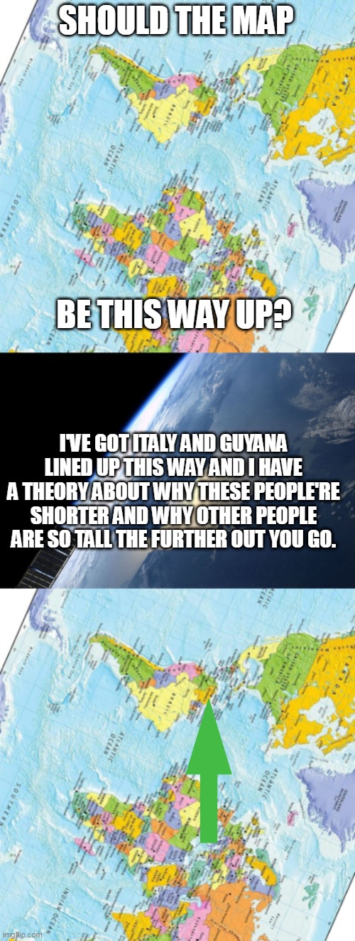 SHOULD THE MAP; BE THIS WAY UP? I'VE GOT ITALY AND GUYANA LINED UP THIS WAY AND I HAVE A THEORY ABOUT WHY THESE PEOPLE'RE SHORTER AND WHY OTHER PEOPLE ARE SO TALL THE FURTHER OUT YOU GO. | image tagged in this way up,england nl from space station,wtf,lol,philosoraptor,memes | made w/ Imgflip meme maker