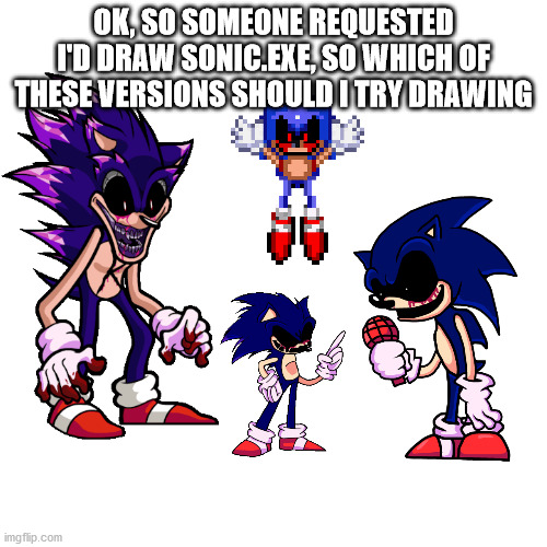 Blank Transparent Square | OK, SO SOMEONE REQUESTED I'D DRAW SONIC.EXE, SO WHICH OF THESE VERSIONS SHOULD I TRY DRAWING | image tagged in memes,blank transparent square | made w/ Imgflip meme maker