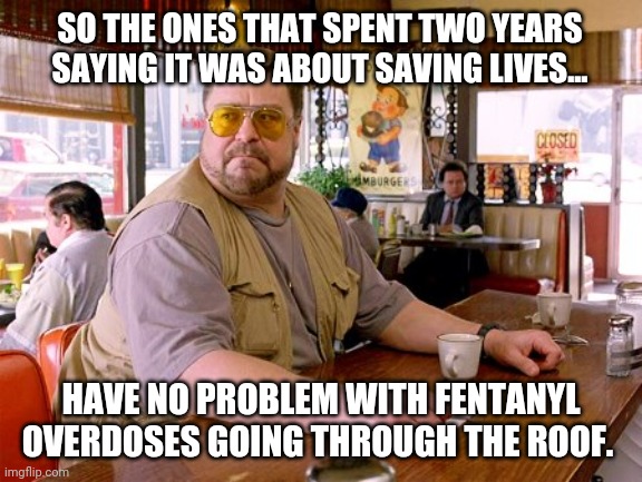 Weird huh? | SO THE ONES THAT SPENT TWO YEARS SAYING IT WAS ABOUT SAVING LIVES... HAVE NO PROBLEM WITH FENTANYL OVERDOSES GOING THROUGH THE ROOF. | image tagged in walter sobchak drinking coffee | made w/ Imgflip meme maker