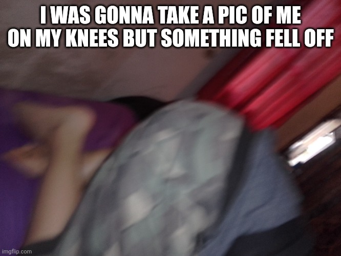 I WAS GONNA TAKE A PIC OF ME ON MY KNEES BUT SOMETHING FELL OFF | made w/ Imgflip meme maker