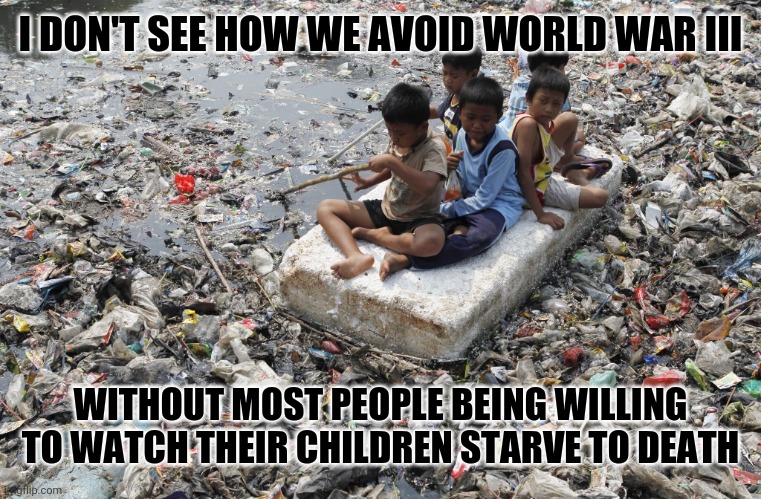 Change my mind | I DON'T SEE HOW WE AVOID WORLD WAR III; WITHOUT MOST PEOPLE BEING WILLING TO WATCH THEIR CHILDREN STARVE TO DEATH | image tagged in pollution,poverty,pessimism,food chain collapse,growth economics,wars | made w/ Imgflip meme maker